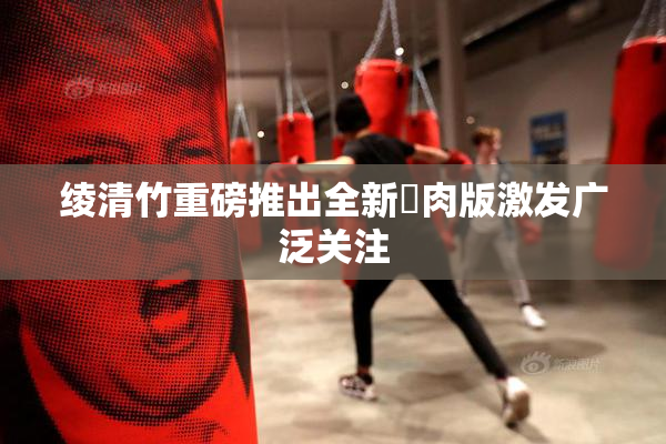 绫清竹重磅推出全新婬肉版激发广泛关注