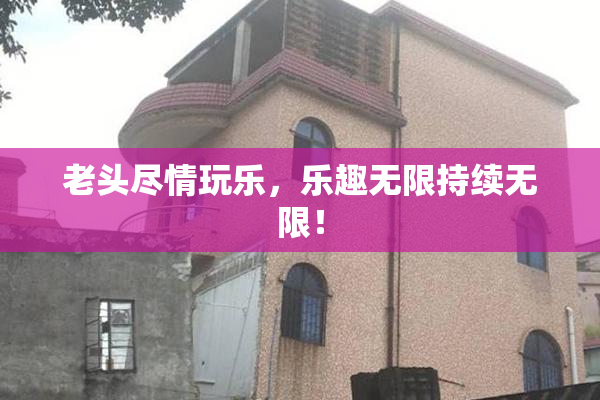 老头尽情玩乐，乐趣无限持续无限！