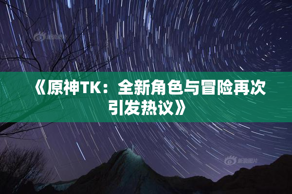 《原神TK：全新角色与冒险再次引发热议》