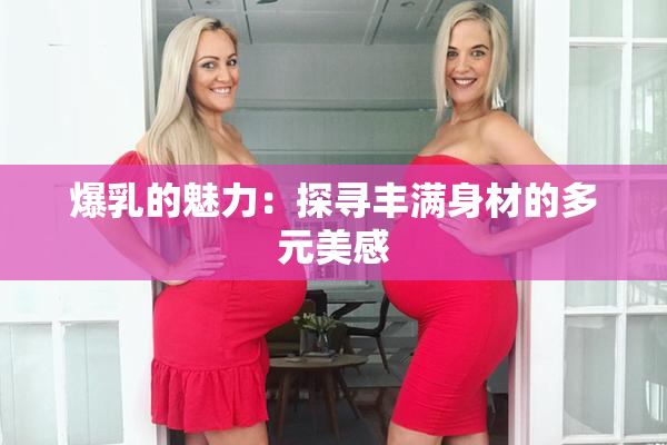 爆乳的魅力：探寻丰满身材的多元美感