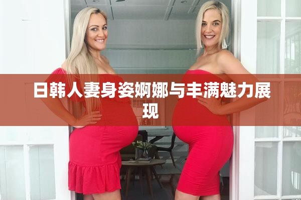 日韩人妻身姿婀娜与丰满魅力展现