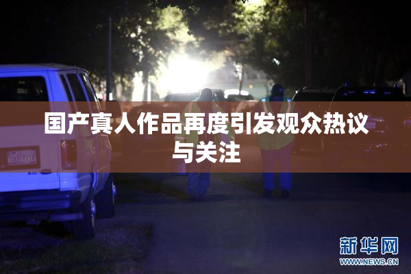 国产真人作品再度引发观众热议与关注