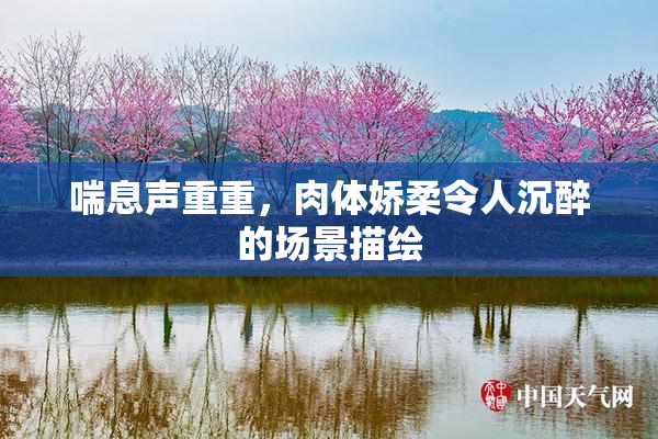 喘息声重重，肉体娇柔令人沉醉的场景描绘