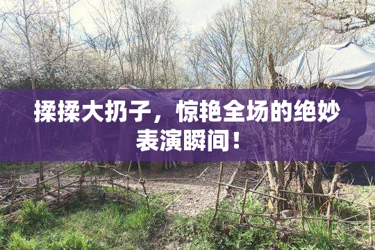 揉揉大扔子，惊艳全场的绝妙表演瞬间！