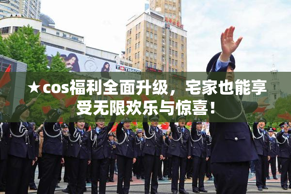 ★cos福利全面升级，宅家也能享受无限欢乐与惊喜！