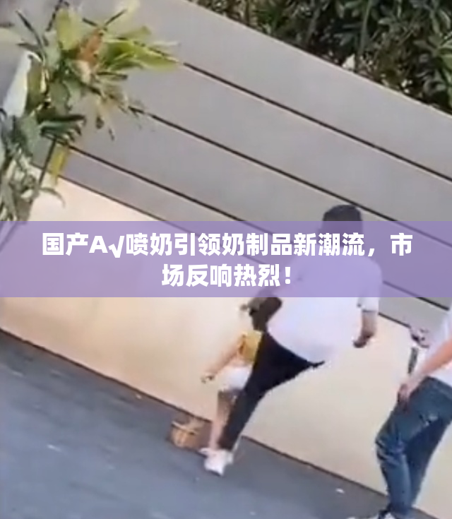 国产A√喷奶引领奶制品新潮流，市场反响热烈！