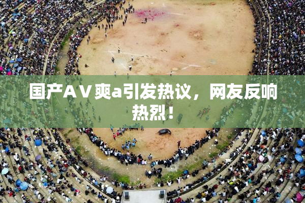 国产AⅤ爽a引发热议，网友反响热烈！