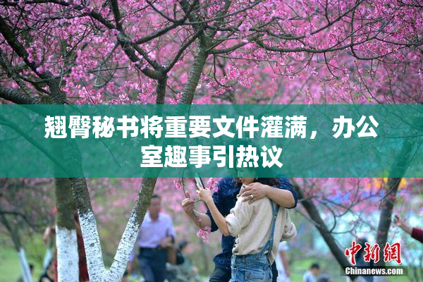 翘臀秘书将重要文件灌满，办公室趣事引热议