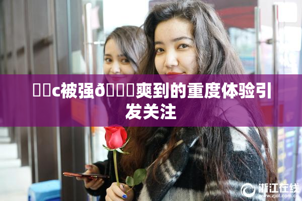 ❌‌c被强🔞爽到的重度体验引发关注