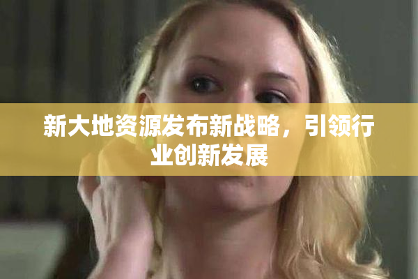 新大地资源发布新战略，引领行业创新发展