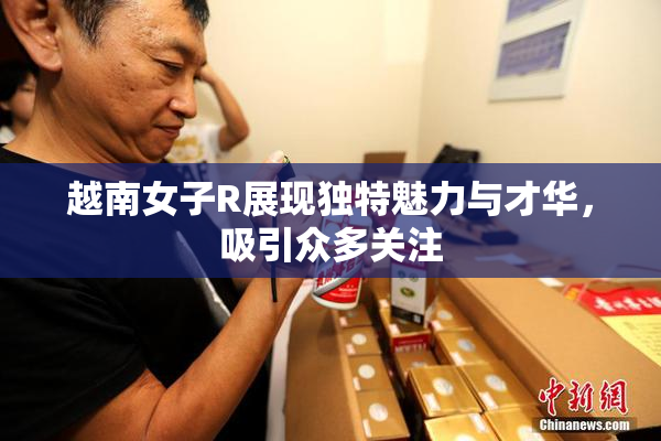越南女子R展现独特魅力与才华，吸引众多关注