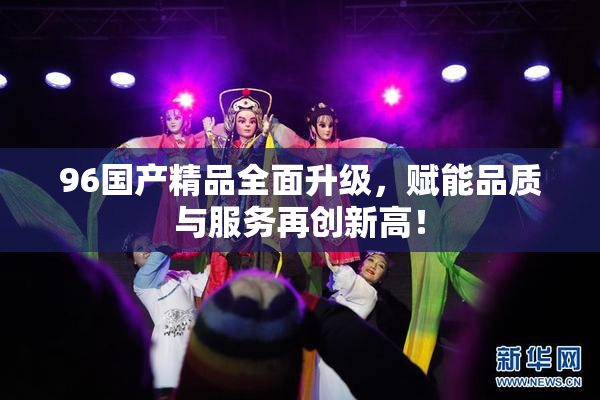 96国产精品全面升级，赋能品质与服务再创新高！