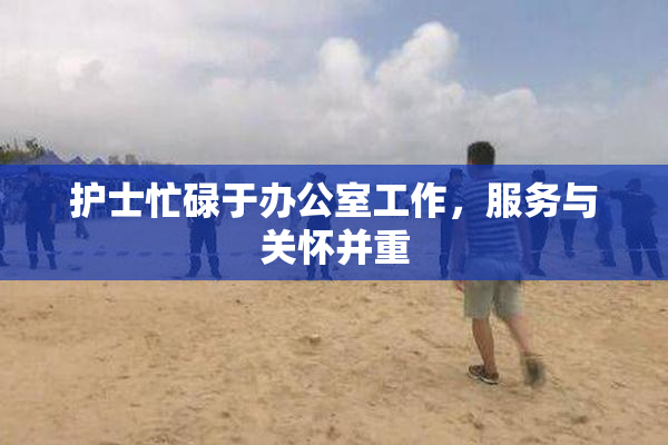 护士忙碌于办公室工作，服务与关怀并重