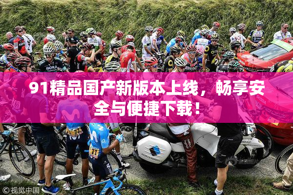 91精品国产新版本上线，畅享安全与便捷下载！