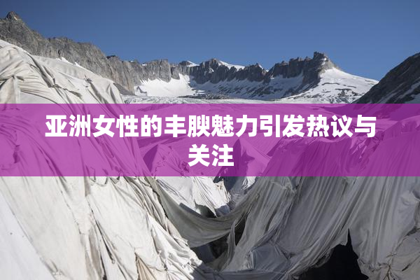 亚洲女性的丰腴魅力引发热议与关注