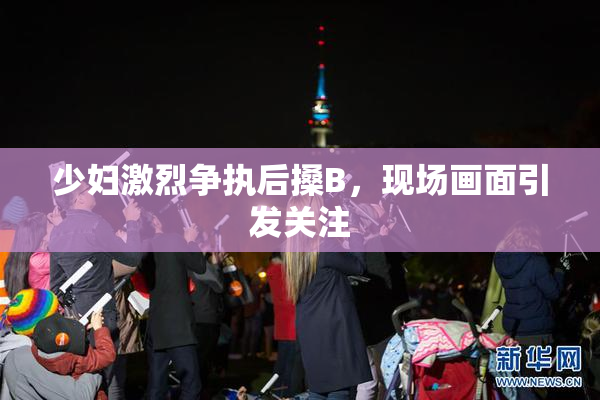 少妇激烈争执后搡B，现场画面引发关注