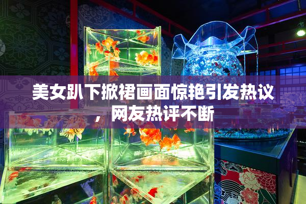 美女趴下掀裙画面惊艳引发热议，网友热评不断