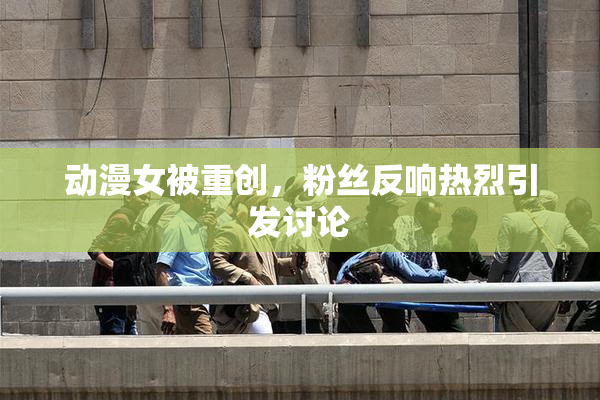 动漫女被重创，粉丝反响热烈引发讨论