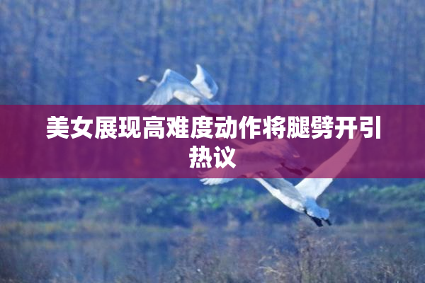 美女展现高难度动作将腿劈开引热议