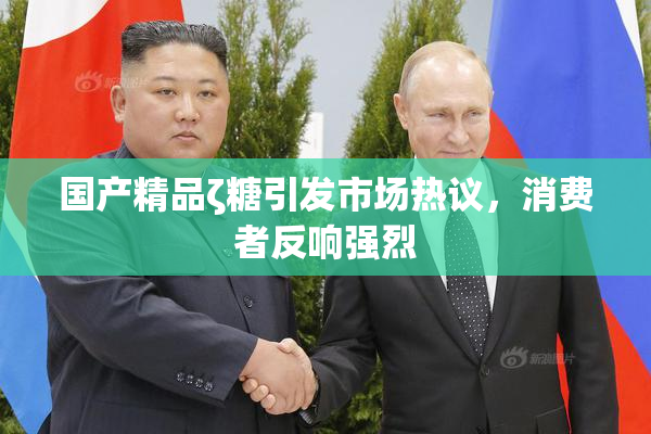 国产精品ζ糖引发市场热议，消费者反响强烈