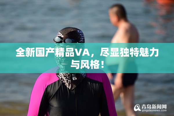 全新国产精品VA，尽显独特魅力与风格！