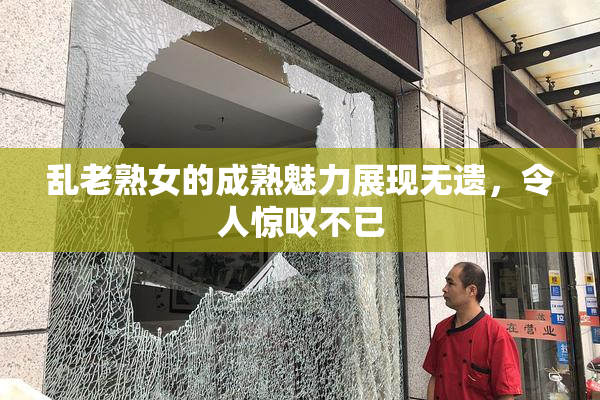 乱老熟女的成熟魅力展现无遗，令人惊叹不已