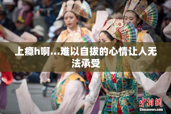 上瘾h啊…难以自拔的心情让人无法承受