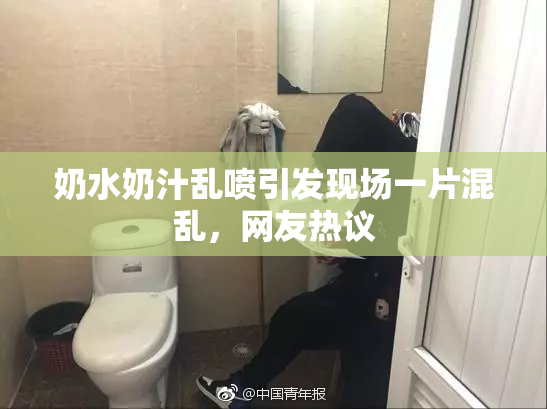 奶水奶汁乱喷引发现场一片混乱，网友热议