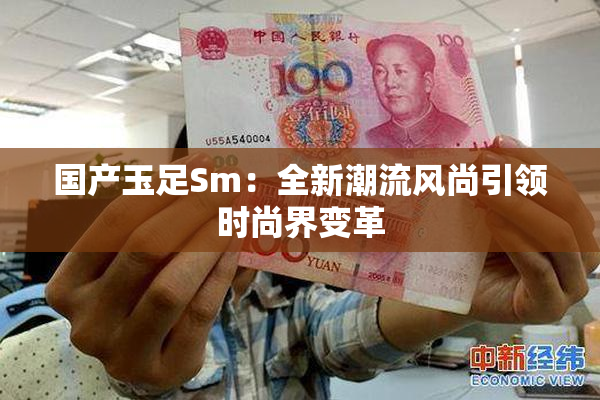国产玉足Sm：全新潮流风尚引领时尚界变革