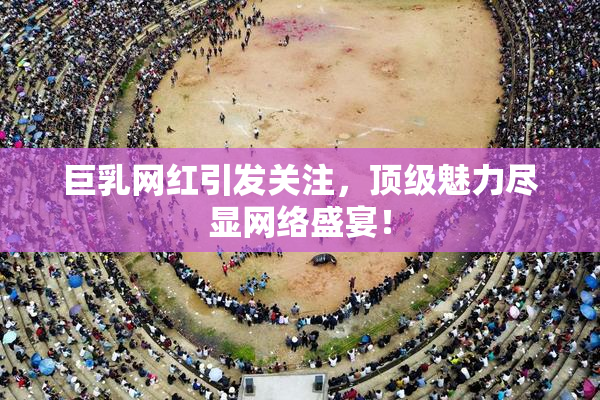 巨乳网红引发关注，顶级魅力尽显网络盛宴！