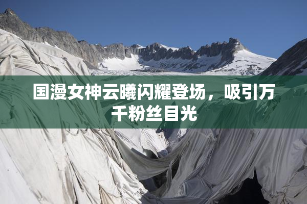 国漫女神云曦闪耀登场，吸引万千粉丝目光