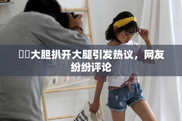 妺妺大胆扒开大腿引发热议，网友纷纷评论