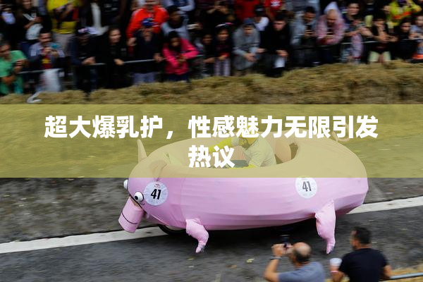 超大爆乳护，性感魅力无限引发热议