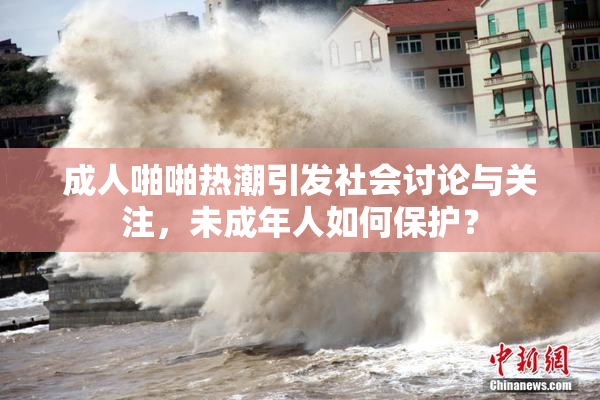 成人啪啪热潮引发社会讨论与关注，未成年人如何保护？