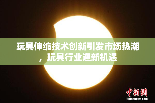 玩具伸缩技术创新引发市场热潮，玩具行业迎新机遇