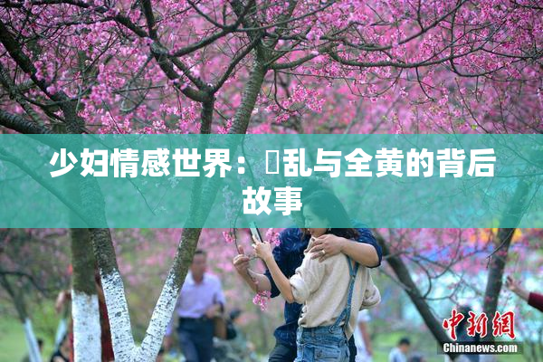 少妇情感世界：婬乱与全黄的背后故事