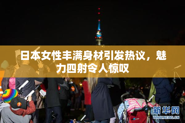 日本女性丰满身材引发热议，魅力四射令人惊叹