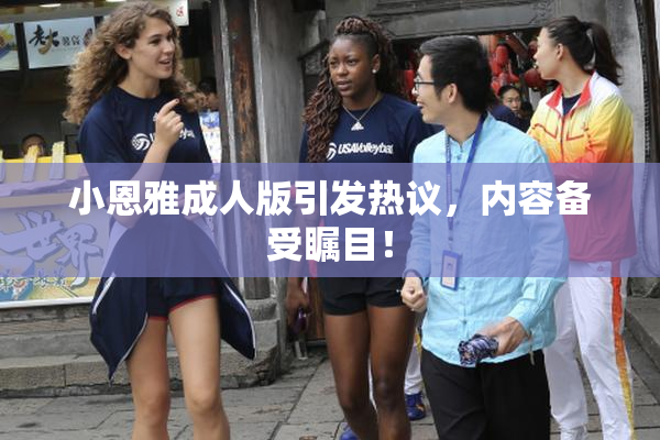 小恩雅成人版引发热议，内容备受瞩目！