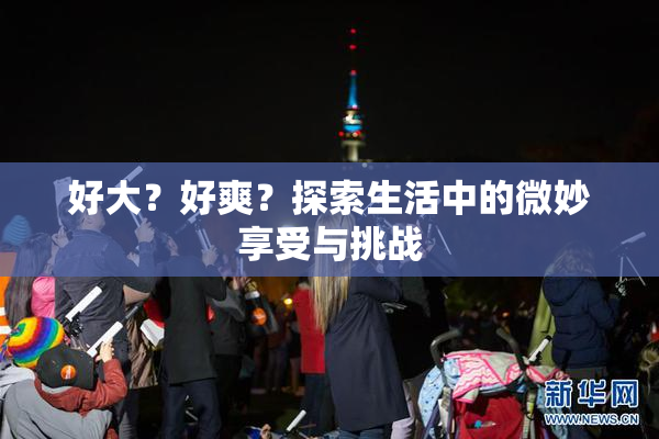 好大？好爽？探索生活中的微妙享受与挑战