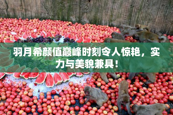 羽月希颜值巅峰时刻令人惊艳，实力与美貌兼具！