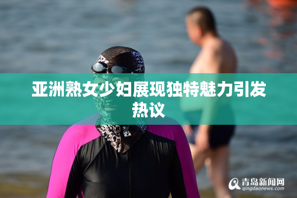 亚洲熟女少妇展现独特魅力引发热议