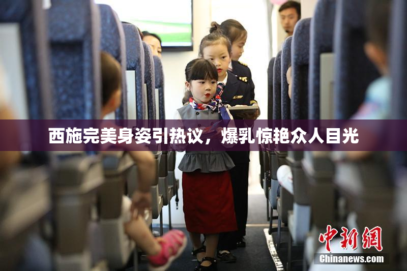 西施完美身姿引热议，爆乳惊艳众人目光