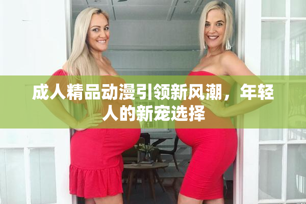 成人精品动漫引领新风潮，年轻人的新宠选择