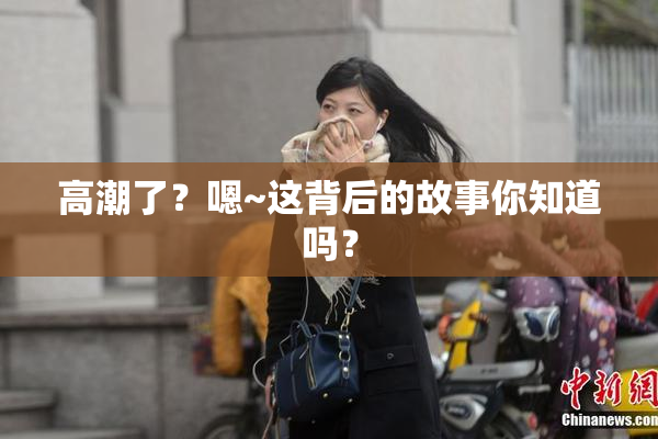 高潮了？嗯~这背后的故事你知道吗？