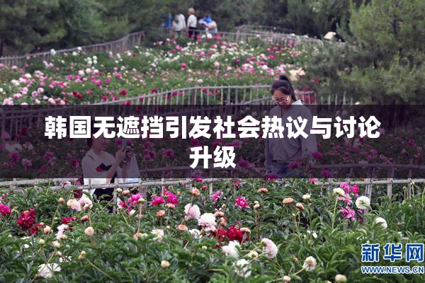 韩国无遮挡引发社会热议与讨论升级