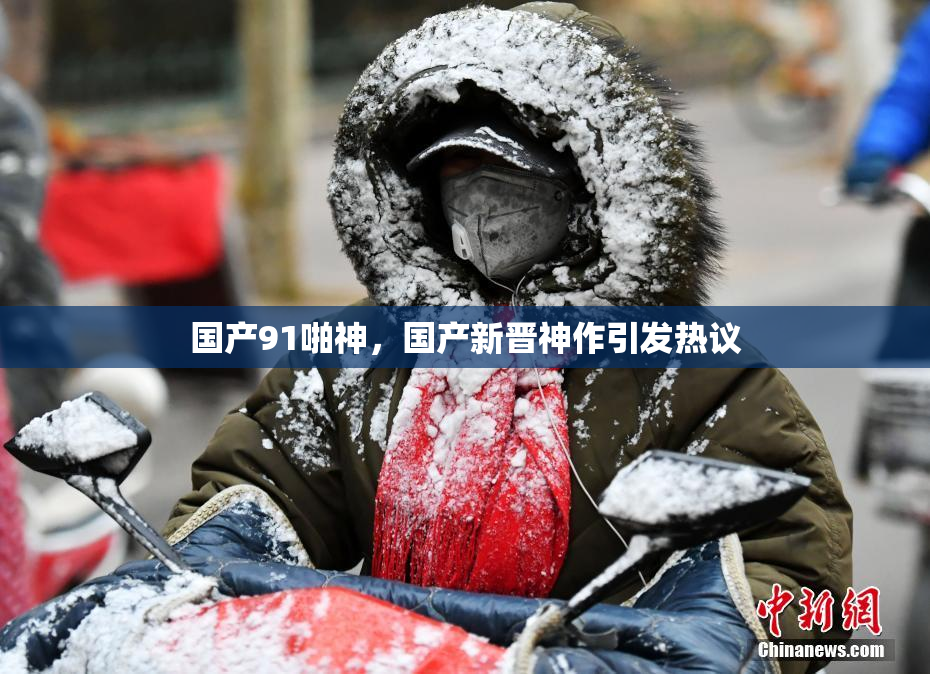 国产91啪神，国产新晋神作引发热议