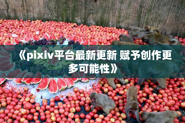 《pixiv平台最新更新 赋予创作更多可能性》