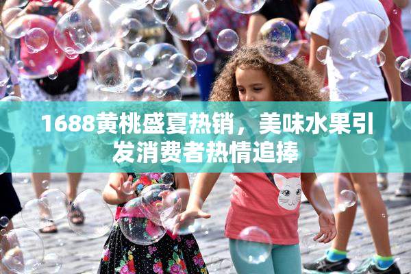 1688黄桃盛夏热销，美味水果引发消费者热情追捧