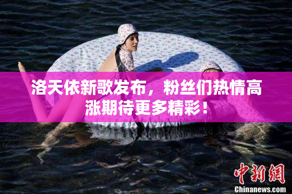 洛天依新歌发布，粉丝们热情高涨期待更多精彩！