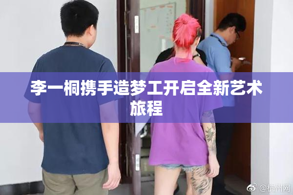 李一桐携手造梦工开启全新艺术旅程